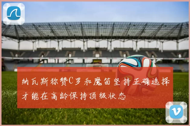纳瓦斯称赞C罗和魔笛坚持正确选择才能在高龄保持顶级状态
