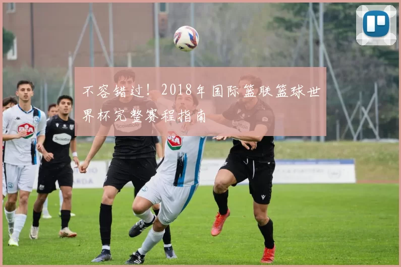 不容错过！2018年国际篮联篮球世界杯完整赛程指南