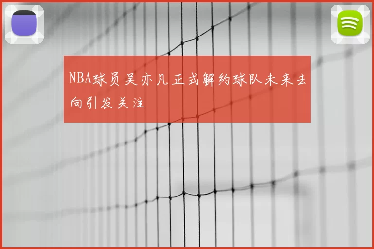 NBA球员吴亦凡正式解约球队未来去向引发关注
