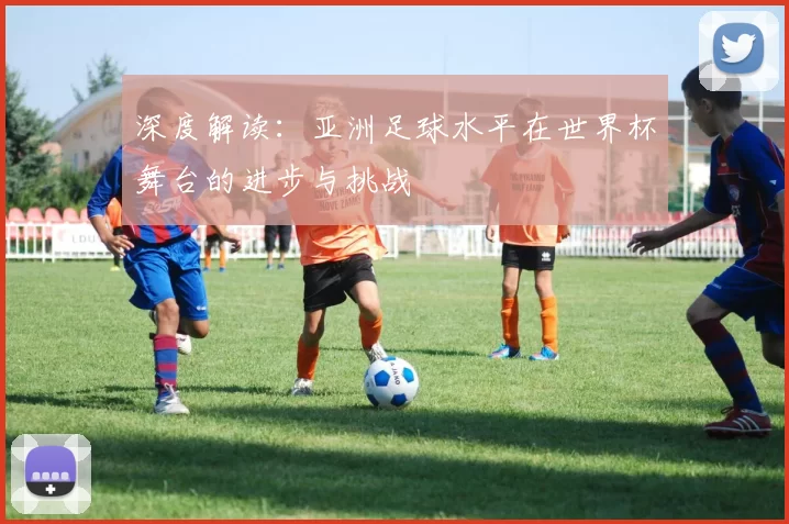 深度解读:亚洲足球水平在世界杯舞台的进步与挑战