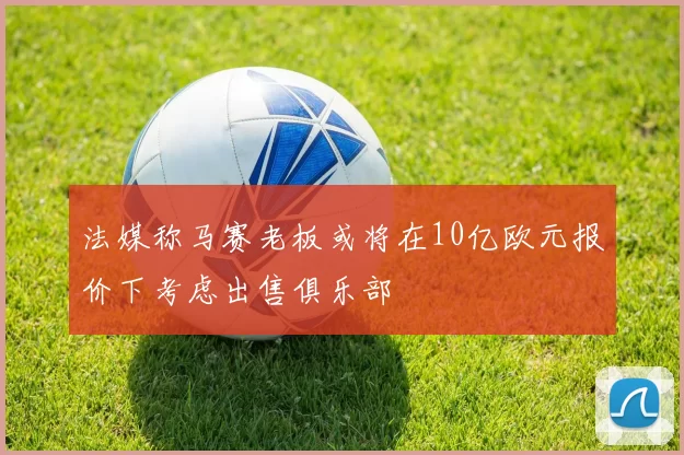 法媒称马赛老板或将在10亿欧元报价下考虑出售俱乐部