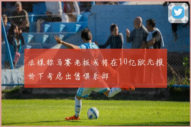 法媒称马赛老板或将在10亿欧元报价下考虑出售俱乐部