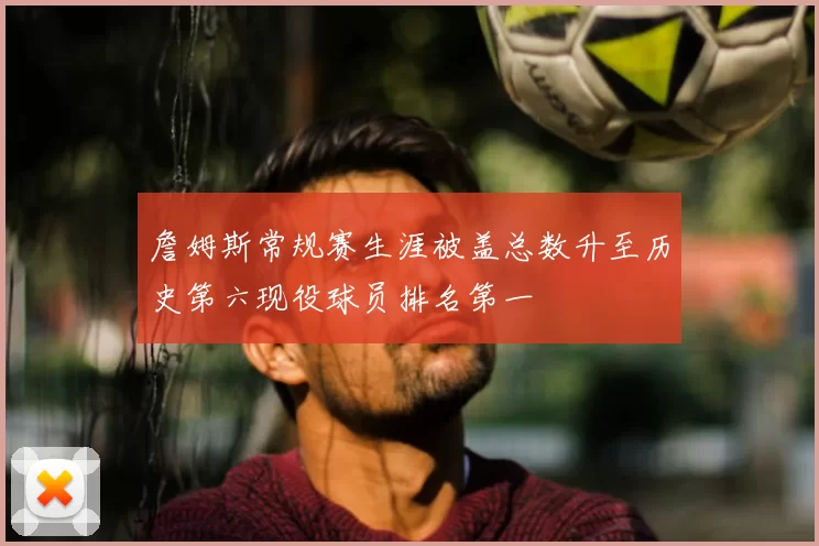 詹姆斯常规赛生涯被盖总数升至历史第六现役球员排名第一