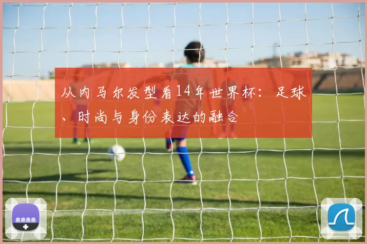 从内马尔发型看14年世界杯:足球、时尚与身份表达的融合