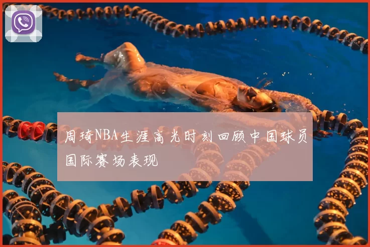 周琦NBA生涯高光时刻回顾中国球员国际赛场表现