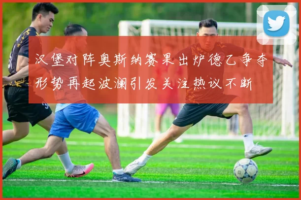 汉堡对阵奥斯纳赛果出炉德乙争夺形势再起波澜引发关注热议不断
