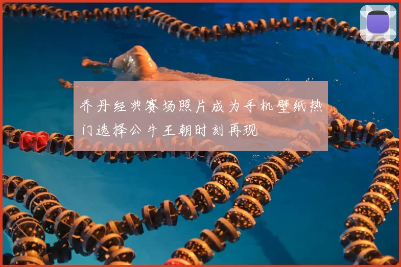 乔丹经典赛场照片成为手机壁纸热门选择公牛王朝时刻再现