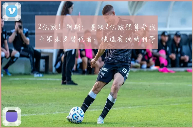 2亿欧!阿斯:曼联2亿欧预算寻找卡塞米罗替代者,候选有托纳利等