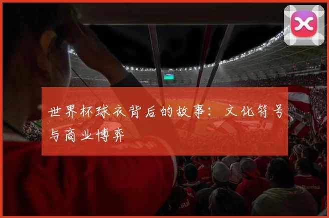 世界杯球衣背后的故事:文化符号与商业博弈