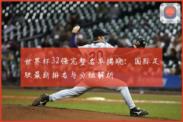 世界杯32强完整名单揭晓：国际足联最新排名与分组解析
