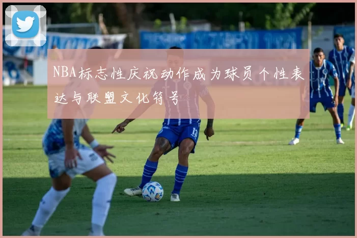 NBA标志性庆祝动作成为球员个性表达与联盟文化符号