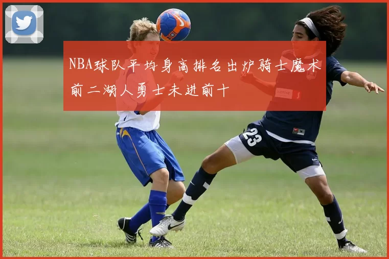 NBA球队平均身高排名出炉骑士魔术前二湖人勇士未进前十
