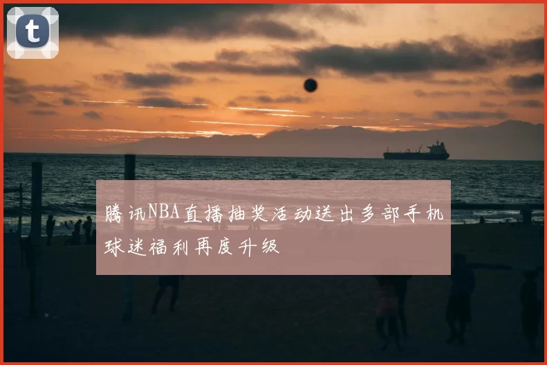 腾讯NBA直播抽奖活动送出多部手机球迷福利再度升级
