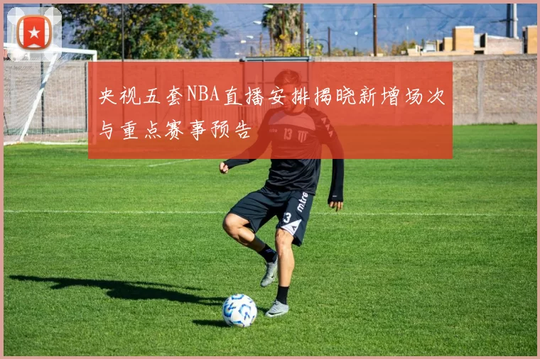 央视五套NBA直播安排揭晓新增场次与重点赛事预告