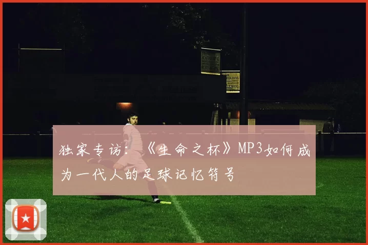 独家专访:《生命之杯》MP3如何成为一代人的足球记忆符号