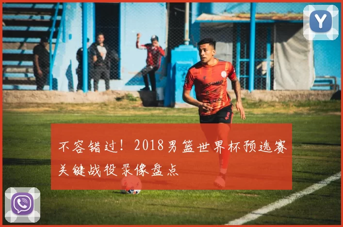 不容错过！2018男篮世界杯预选赛关键战役录像盘点