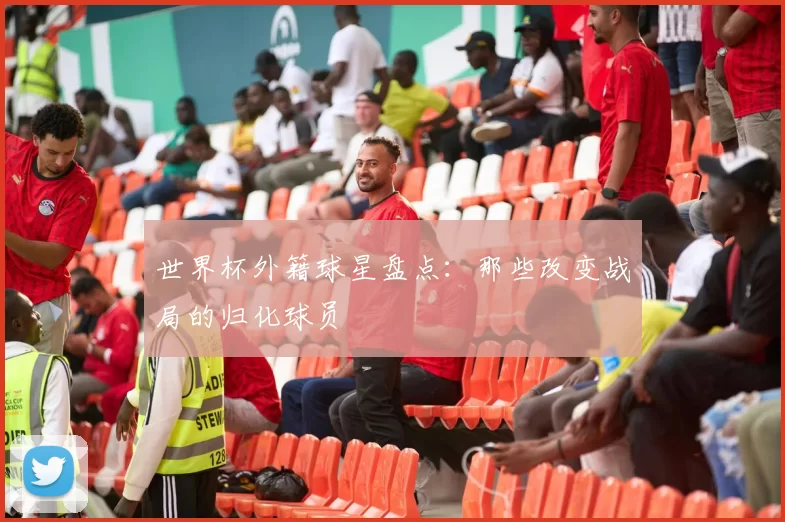 世界杯外籍球星盘点：那些改变战局的归化球员