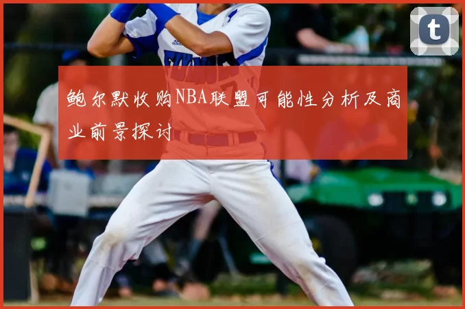 鲍尔默收购NBA联盟可能性分析及商业前景探讨