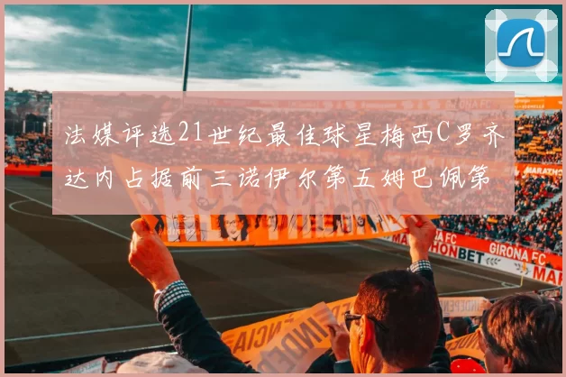 法媒评选21世纪最佳球星梅西C罗齐达内占据前三诺伊尔第五姆巴佩第十八
