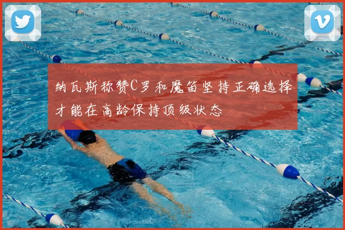 纳瓦斯称赞C罗和魔笛坚持正确选择才能在高龄保持顶级状态