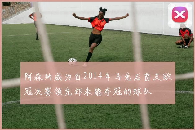 阿森纳成为自2014年马竞后首支欧冠决赛领先却未能夺冠的球队