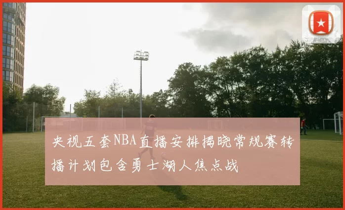 央视五套NBA直播安排揭晓常规赛转播计划包含勇士湖人焦点战