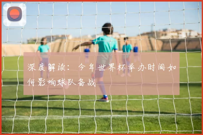 深度解读:今年世界杯举办时间如何影响球队备战