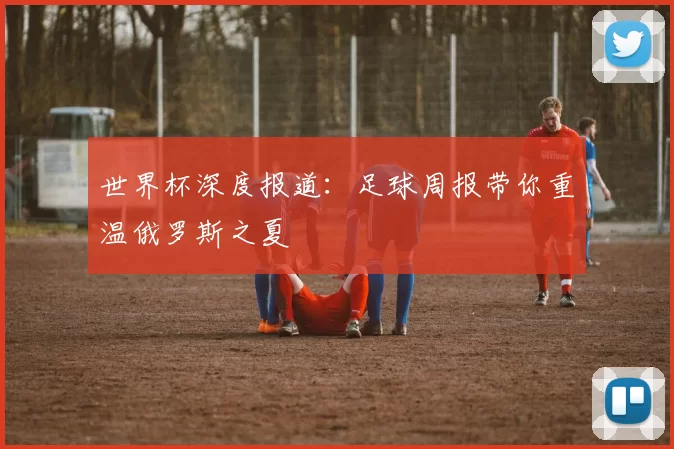 世界杯深度报道:足球周报带你重温俄罗斯之夏