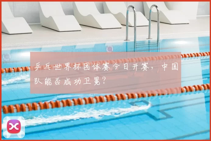 乒乓世界杯团体赛今日开赛,中国队能否成功卫冕?