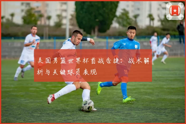 美国男篮世界杯首战告捷：战术解析与关键球员表现