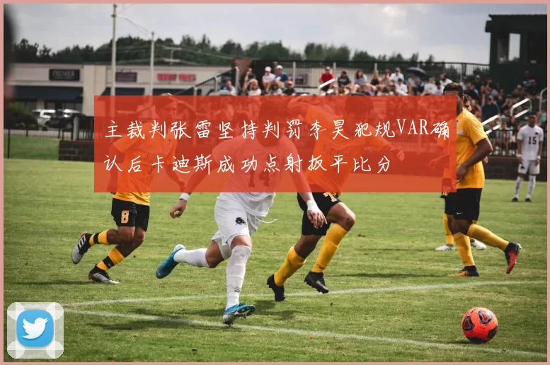主裁判张雷坚持判罚李昊犯规VAR确认后卡迪斯成功点射扳平比分