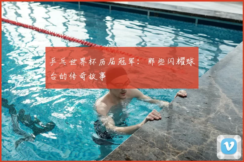 乒乓世界杯历届冠军:那些闪耀球台的传奇故事