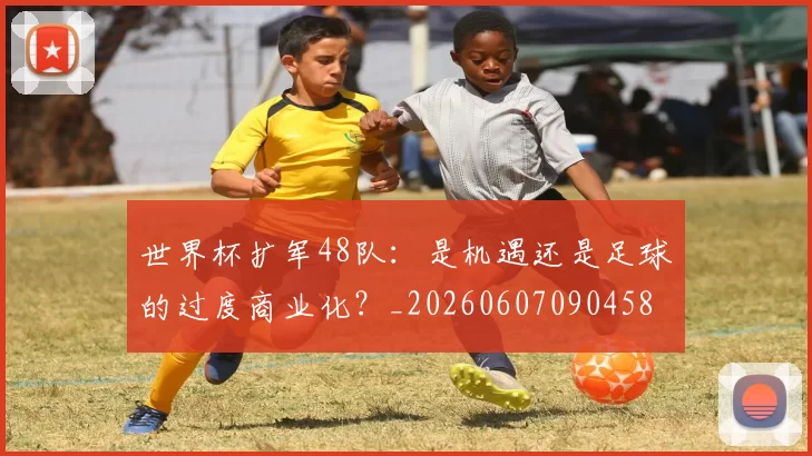 世界杯扩军48队：是机遇还是足球的过度商业化？_20260607090458