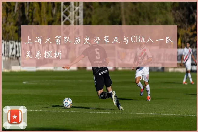上海火箭队历史沿革及与CBA八一队关系探析