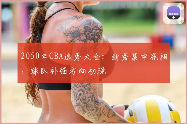 2050年CBA选秀大会：新秀集中亮相，球队补强方向初现