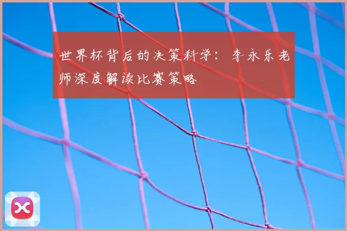 世界杯背后的决策科学:李永乐老师深度解读比赛策略