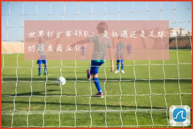 世界杯扩军48队:是机遇还是足球的过度商业化?