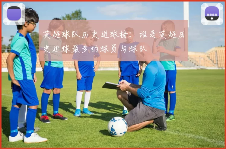 英超球队历史进球榜：谁是英超历史进球最多的球员与球队