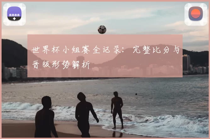世界杯小组赛全记录：完整比分与晋级形势解析
