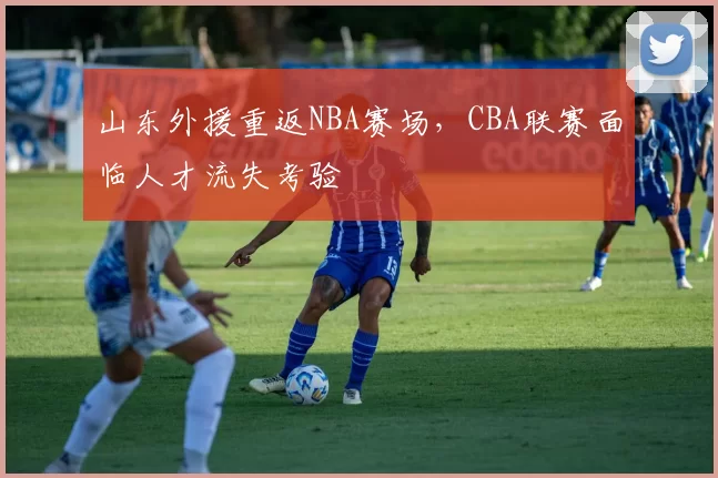 山东外援重返NBA赛场，CBA联赛面临人才流失考验
