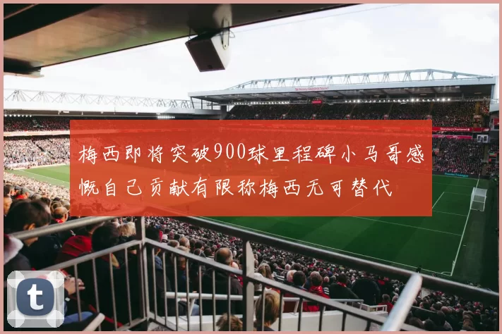梅西即将突破900球里程碑小马哥感慨自己贡献有限称梅西无可替代