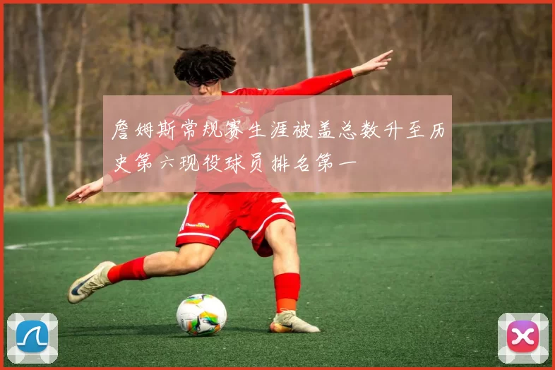 詹姆斯常规赛生涯被盖总数升至历史第六现役球员排名第一