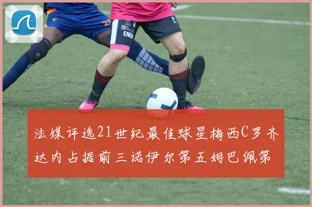 法媒评选21世纪最佳球星梅西C罗齐达内占据前三诺伊尔第五姆巴佩第十八