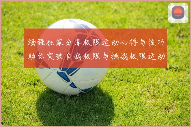 杨强独家分享极限运动心得与技巧助你突破自我极限与挑战极限运动的乐趣