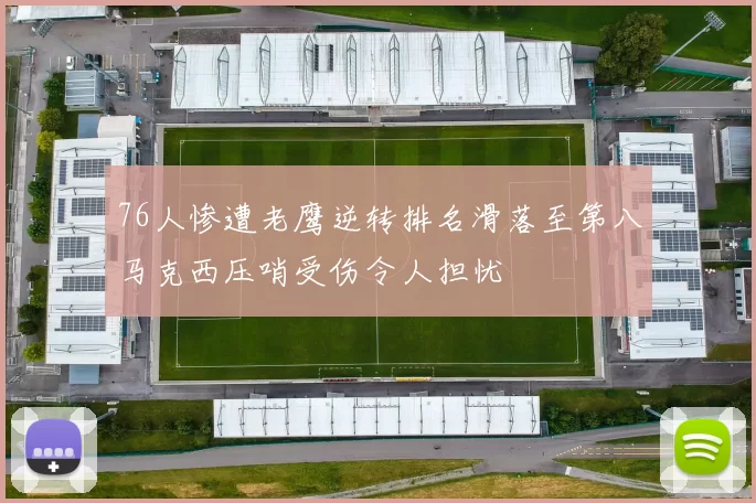 76人惨遭老鹰逆转排名滑落至第八马克西压哨受伤令人担忧