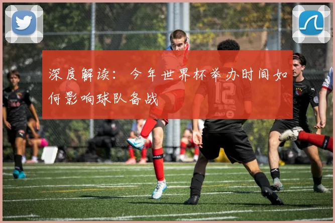 深度解读:今年世界杯举办时间如何影响球队备战