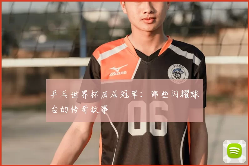 乒乓世界杯历届冠军:那些闪耀球台的传奇故事