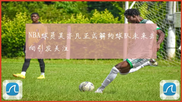 NBA球员吴亦凡正式解约球队未来去向引发关注