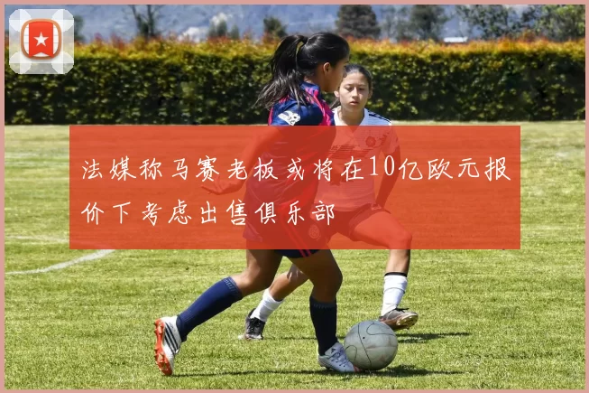 法媒称马赛老板或将在10亿欧元报价下考虑出售俱乐部