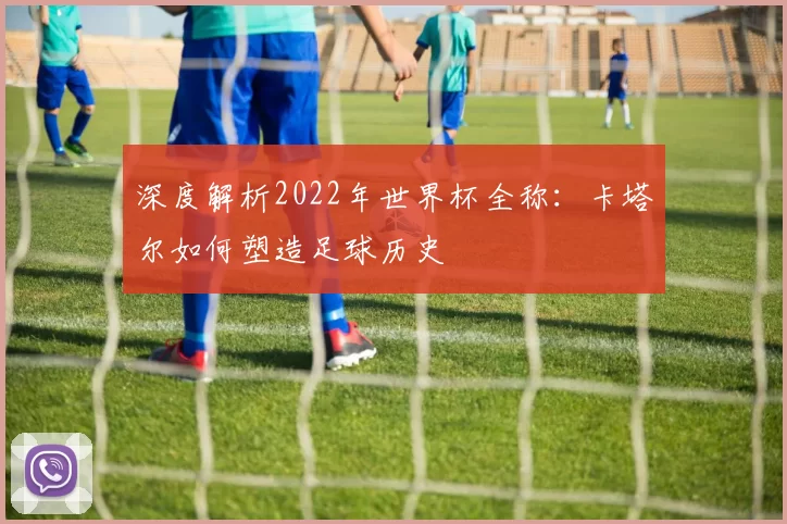 深度解析2022年世界杯全称:卡塔尔如何塑造足球历史